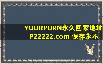 YOURPORN永久回家地址YP22222.com 保存永不迷路!不用登陆就能看，网友：是真的！